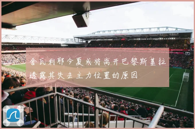 舍瓦利耶今夏或将离开巴黎斯基拉透露其失去主力位置的原因