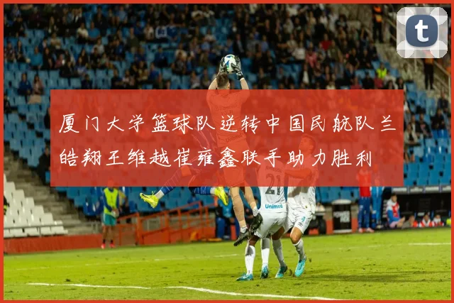 厦门大学篮球队逆转中国民航队兰皓翔王维越崔雍鑫联手助力胜利
