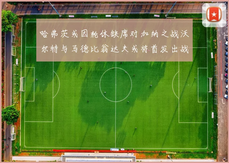 哈弗茨或因轮休缺席对加纳之战沃尔特与马德比翁达夫或将首发出战
