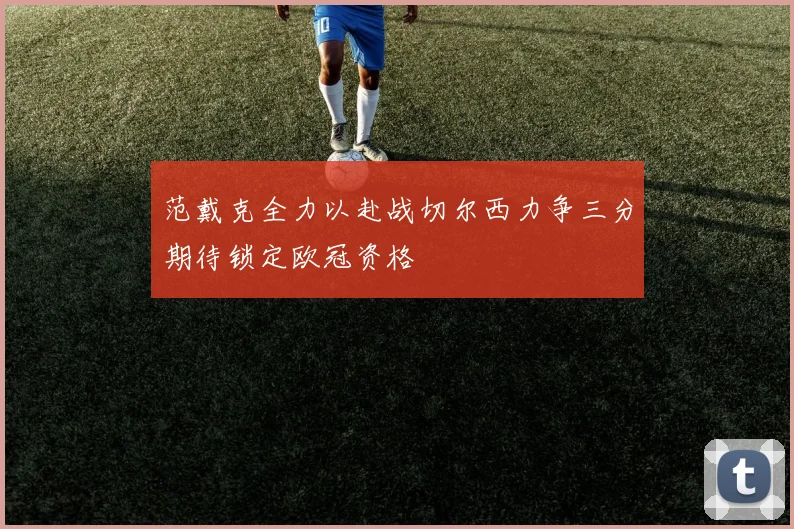 范戴克全力以赴战切尔西力争三分期待锁定欧冠资格