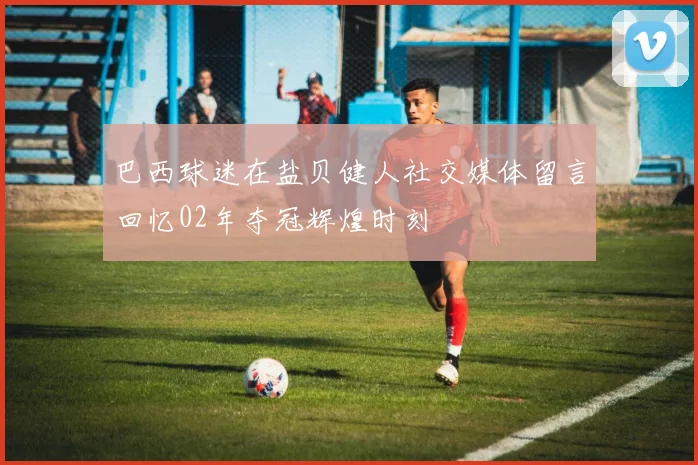 巴西球迷在盐贝健人社交媒体留言回忆02年夺冠辉煌时刻