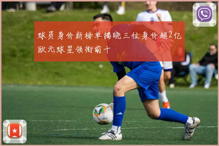 球员身价新榜单揭晓三位身价超2亿欧元球星领衔前十