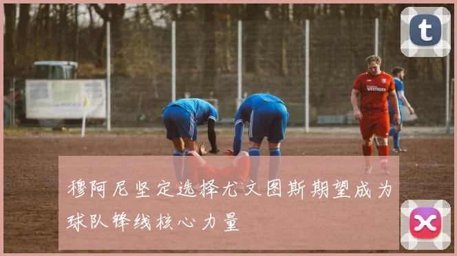 穆阿尼坚定选择尤文图斯期望成为球队锋线核心力量