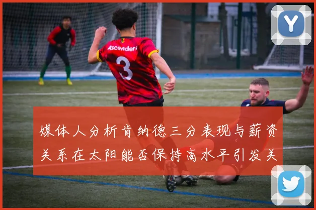媒体人分析肯纳德三分表现与薪资关系在太阳能否保持高水平引发关注
