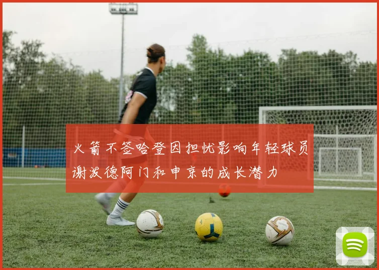 火箭不签哈登因担忧影响年轻球员谢泼德阿门和申京的成长潜力