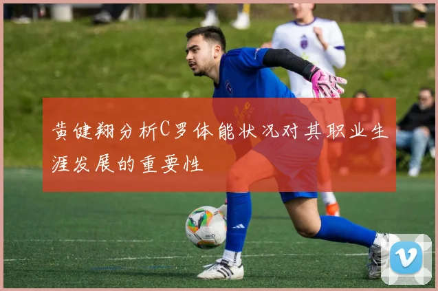 黄健翔分析C罗体能状况对其职业生涯发展的重要性
