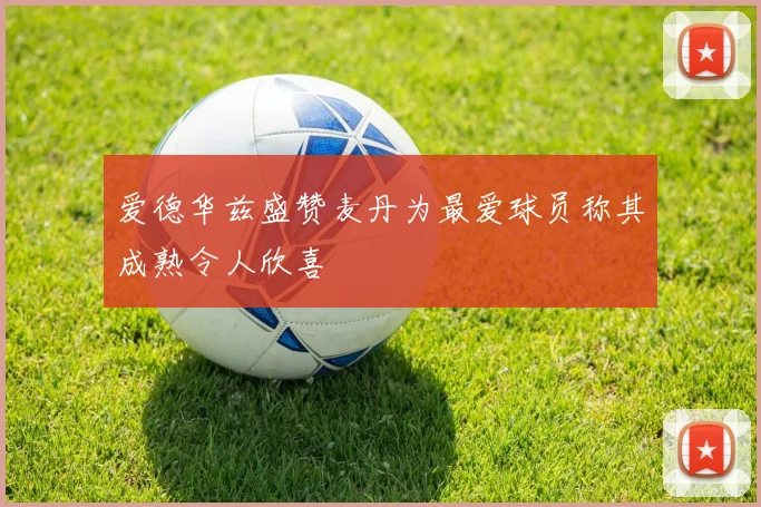 爱德华兹盛赞麦丹为最爱球员称其成熟令人欣喜