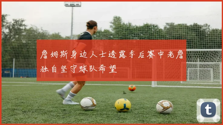 詹姆斯身边人士透露季后赛中老詹独自坚守球队希望